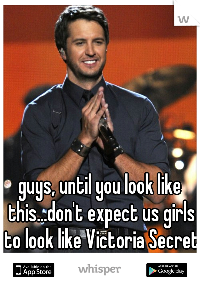 guys, until you look like this...don't expect us girls to look like Victoria Secret models.  