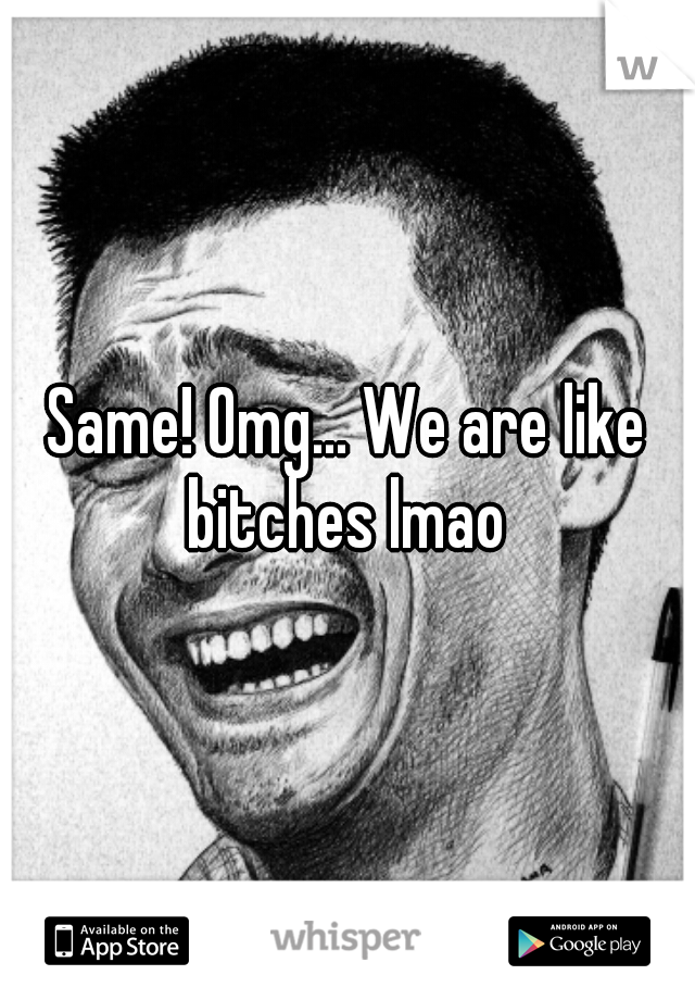 Same! Omg... We are like bitches lmao 