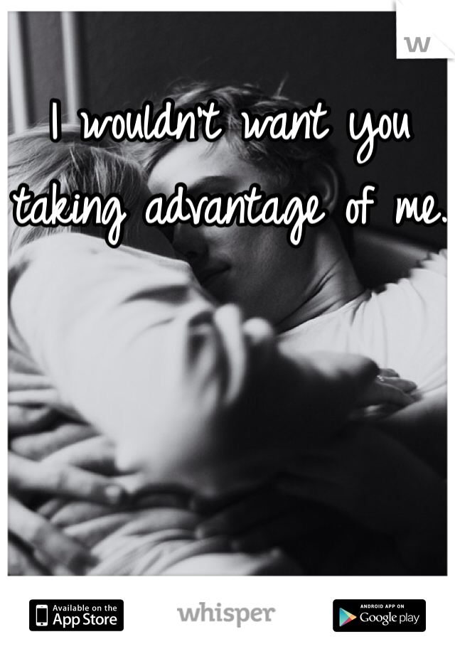 I wouldn't want you taking advantage of me.