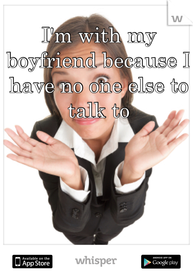 I'm with my boyfriend because I have no one else to talk to 
