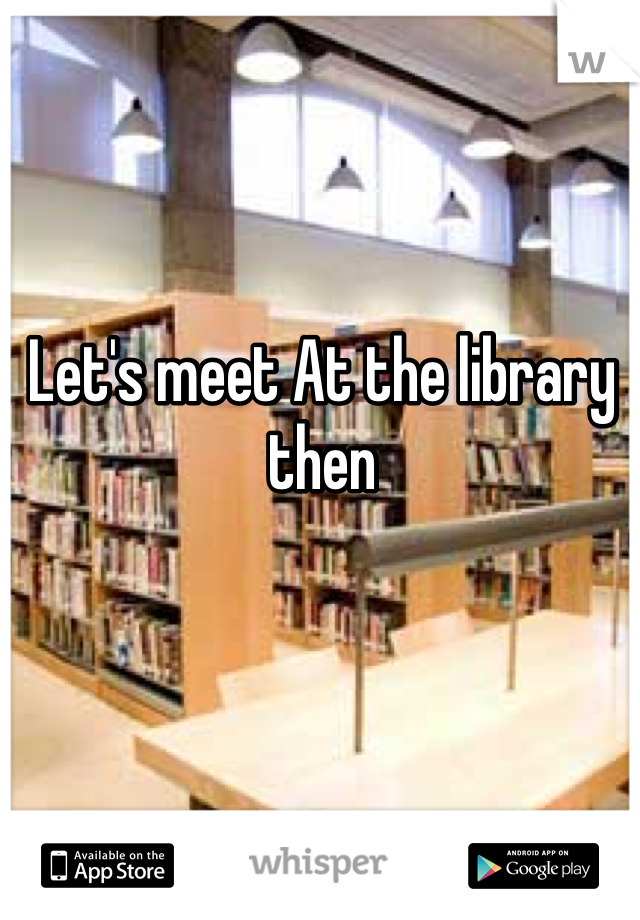 Let's meet At the library then