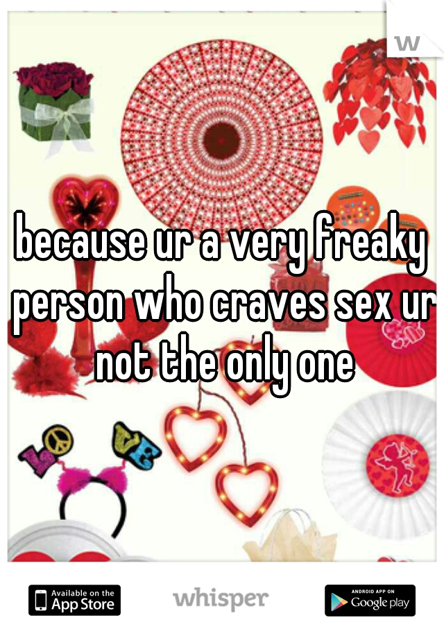 because ur a very freaky person who craves sex ur not the only one