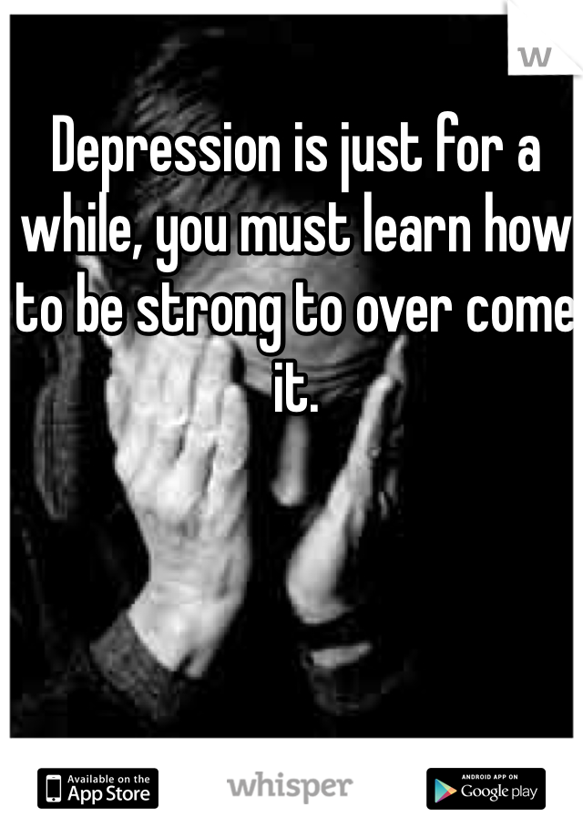 Depression is just for a while, you must learn how to be strong to over come it. 