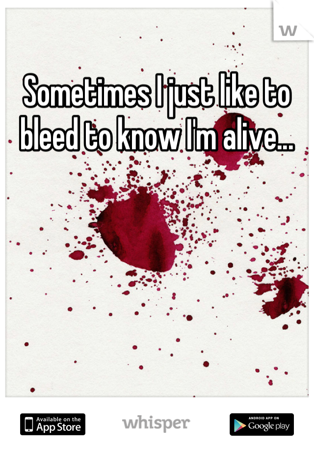 Sometimes I just like to bleed to know I'm alive...