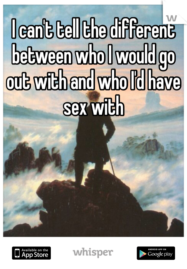 I can't tell the different between who I would go out with and who I'd have sex with