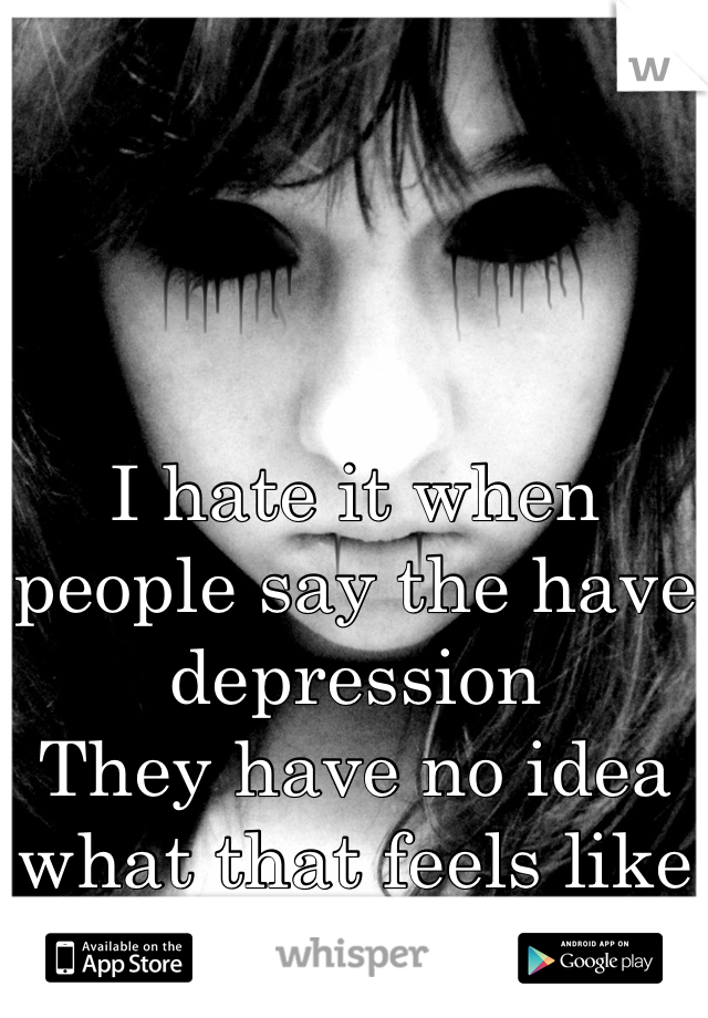 I hate it when people say the have depression 
They have no idea what that feels like