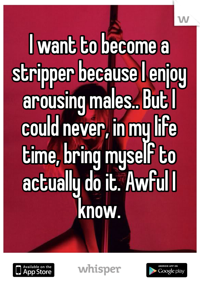 I want to become a stripper because I enjoy arousing males.. But I could never, in my life time, bring myself to actually do it. Awful I know. 