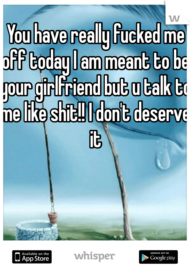 You have really fucked me off today I am meant to be your girlfriend but u talk to me like shit!! I don't deserve it 