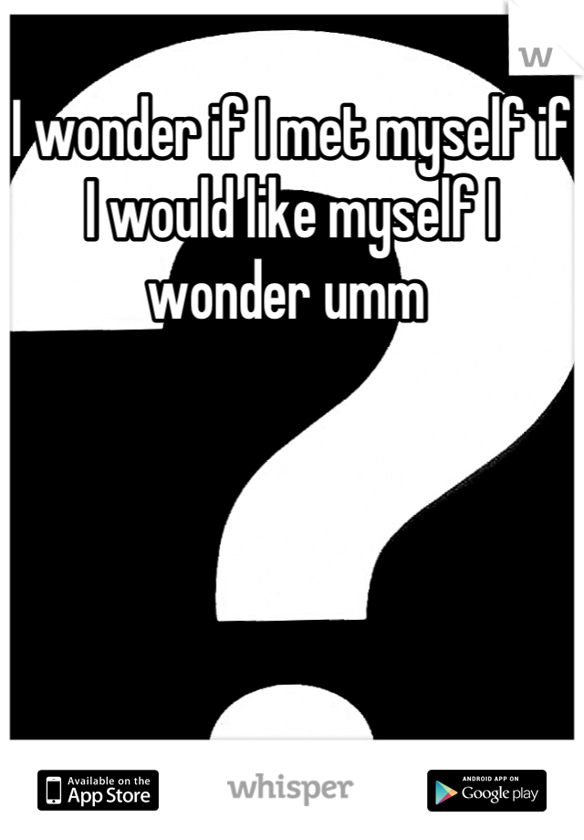 I wonder if I met myself if I would like myself I wonder umm 