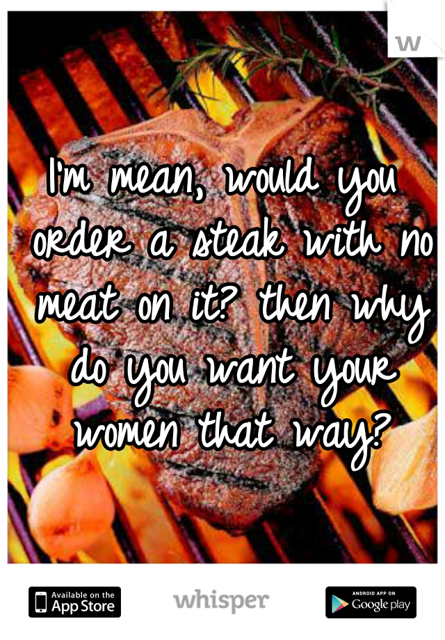 I'm mean, would you order a steak with no meat on it? then why do you want your women that way?