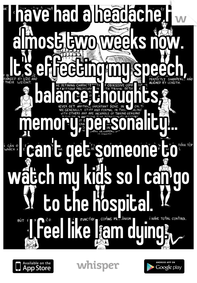 I have had a headache for almost two weeks now. It's effecting my speech, balance,thoughts, memory, personality...
I can't get someone to watch my kids so I can go to the hospital.
I feel like I am dying.