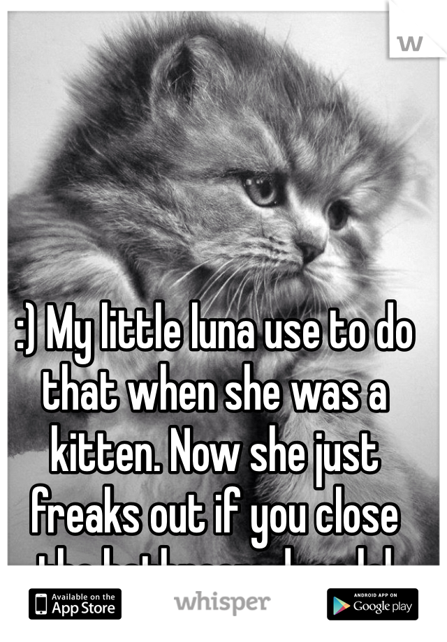 :) My little luna use to do that when she was a kitten. Now she just freaks out if you close the bathroom door lol 