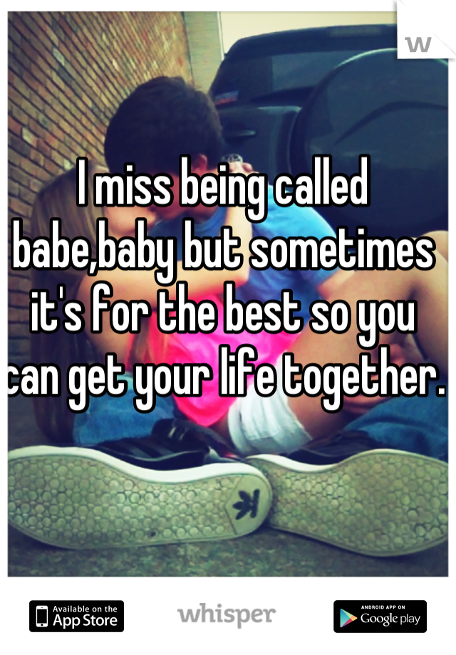 I miss being called babe,baby but sometimes it's for the best so you can get your life together.