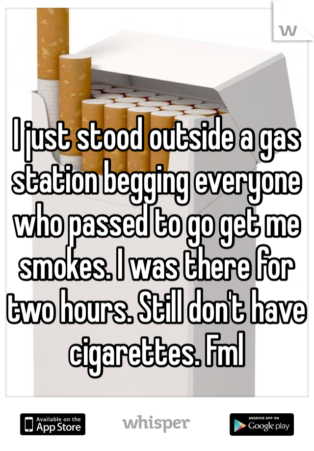 I just stood outside a gas station begging everyone who passed to go get me smokes. I was there for two hours. Still don't have cigarettes. Fml 