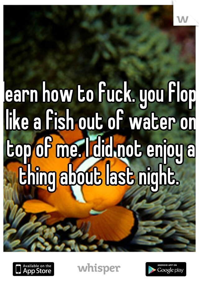 learn how to fuck. you flop like a fish out of water on top of me. I did not enjoy a thing about last night. 