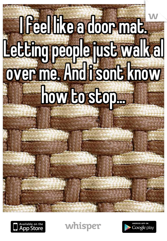 I feel like a door mat. Letting people just walk al over me. And i sont know how to stop...