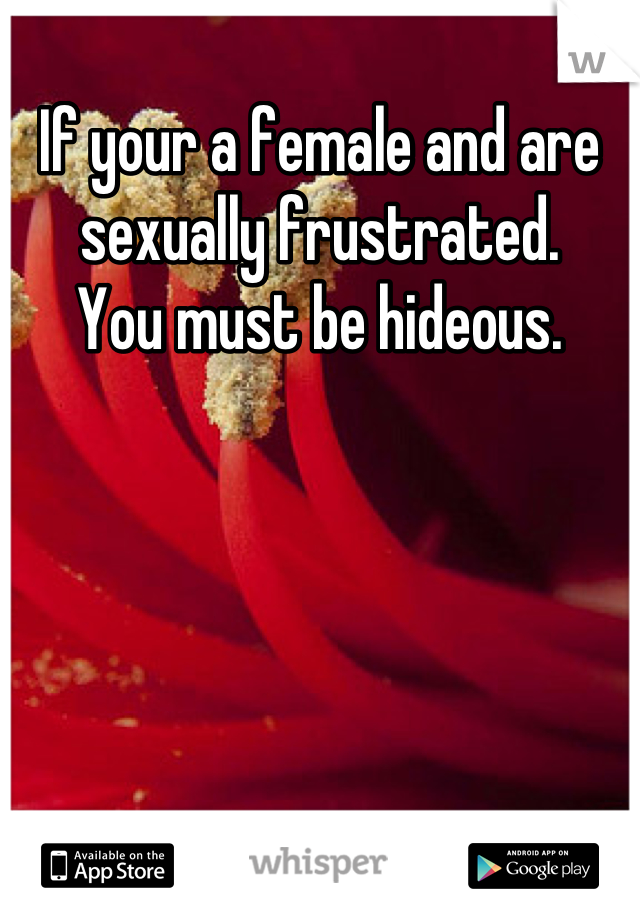 If your a female and are sexually frustrated.
You must be hideous.