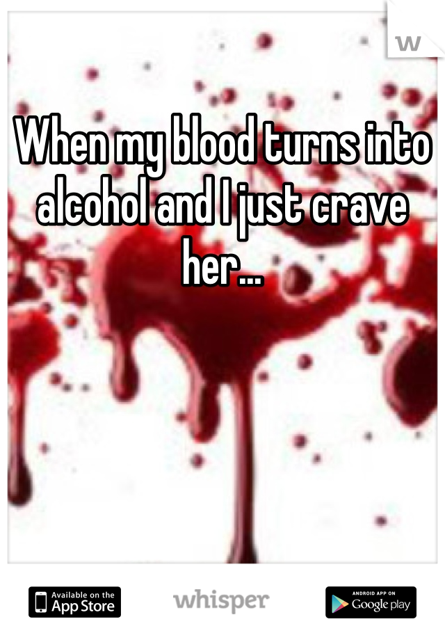When my blood turns into alcohol and I just crave her...