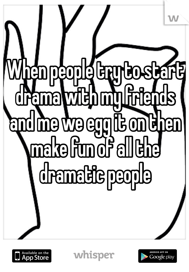 When people try to start drama with my friends and me we egg it on then make fun of all the dramatic people