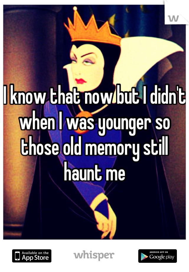 I know that now but I didn't when I was younger so those old memory still haunt me