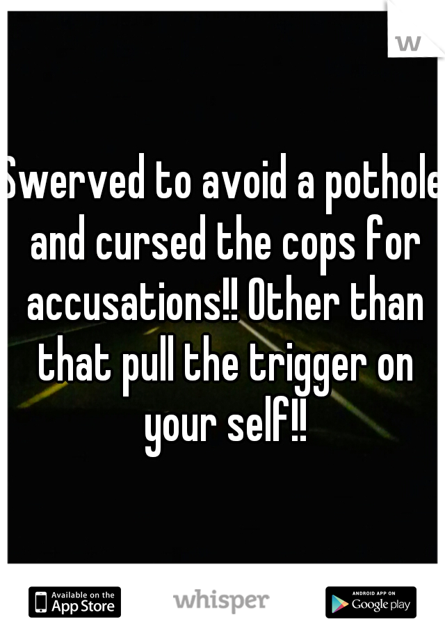 Swerved to avoid a pothole and cursed the cops for accusations!! Other than that pull the trigger on your self!!