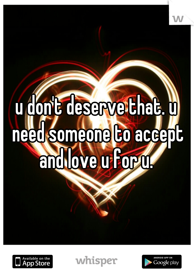 u don't deserve that. u need someone to accept and love u for u. 