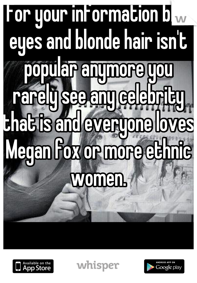 For your information blue eyes and blonde hair isn't popular anymore you rarely see any celebrity that is and everyone loves Megan fox or more ethnic women.