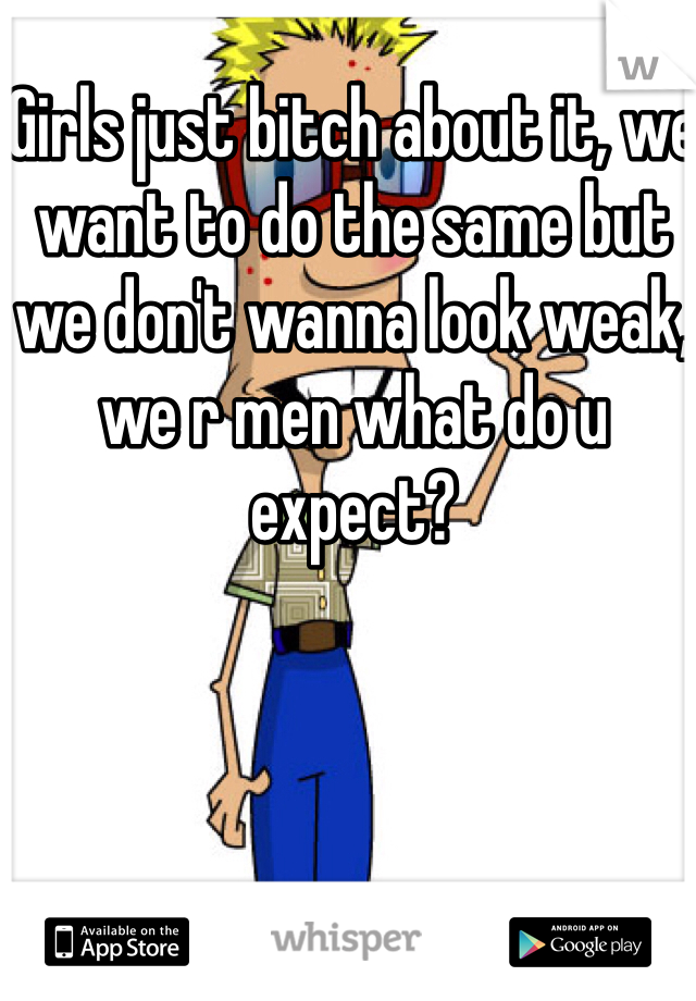 Girls just bitch about it, we want to do the same but we don't wanna look weak, we r men what do u expect?