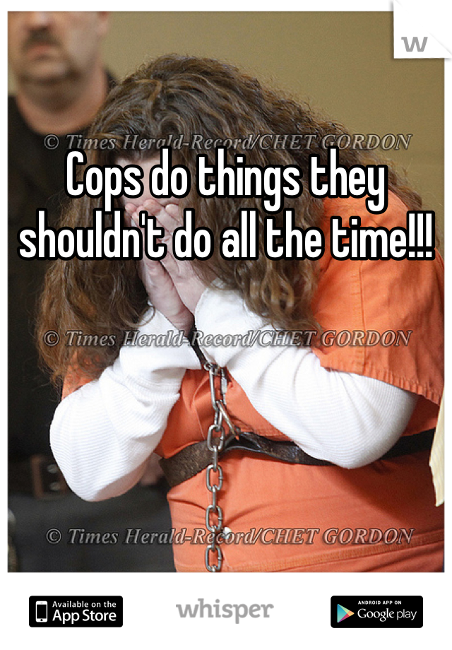 Cops do things they shouldn't do all the time!!!