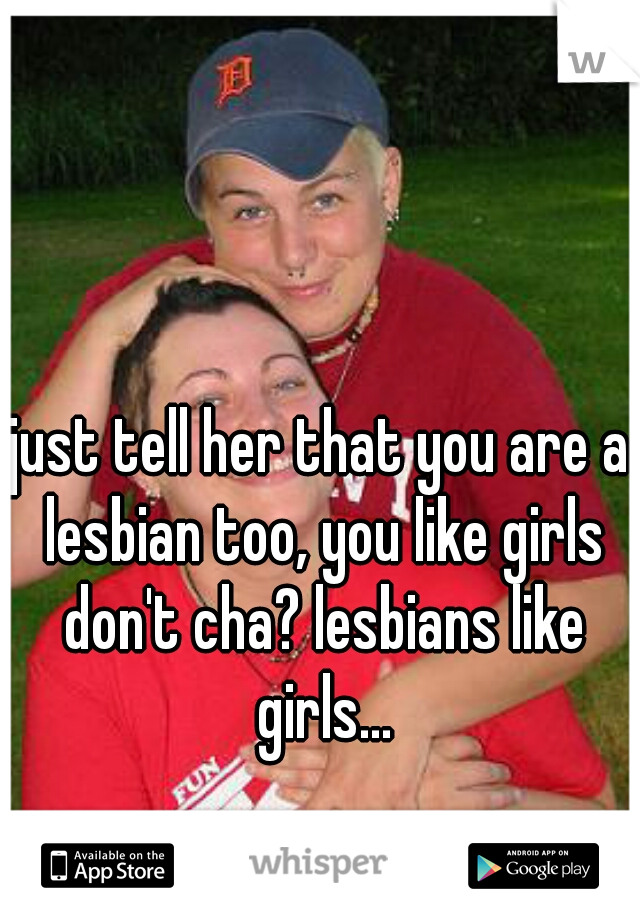just tell her that you are a lesbian too, you like girls don't cha? lesbians like girls...
