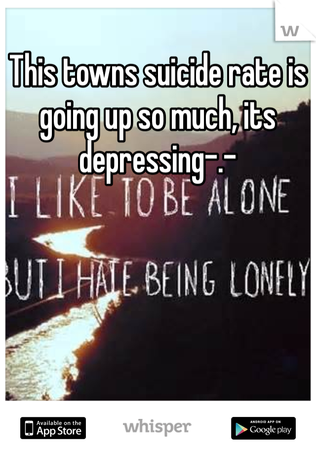This towns suicide rate is going up so much, its depressing-.-