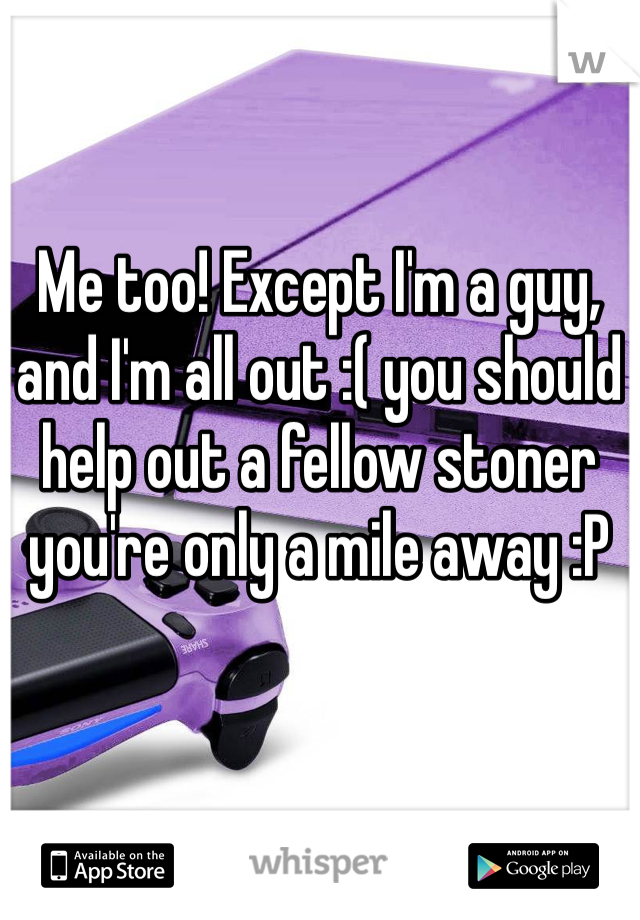Me too! Except I'm a guy, and I'm all out :( you should help out a fellow stoner you're only a mile away :P 