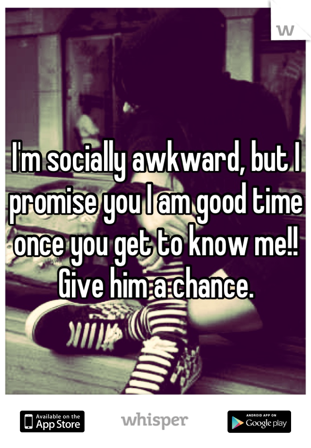 I'm socially awkward, but I promise you I am good time once you get to know me!!
Give him a chance.