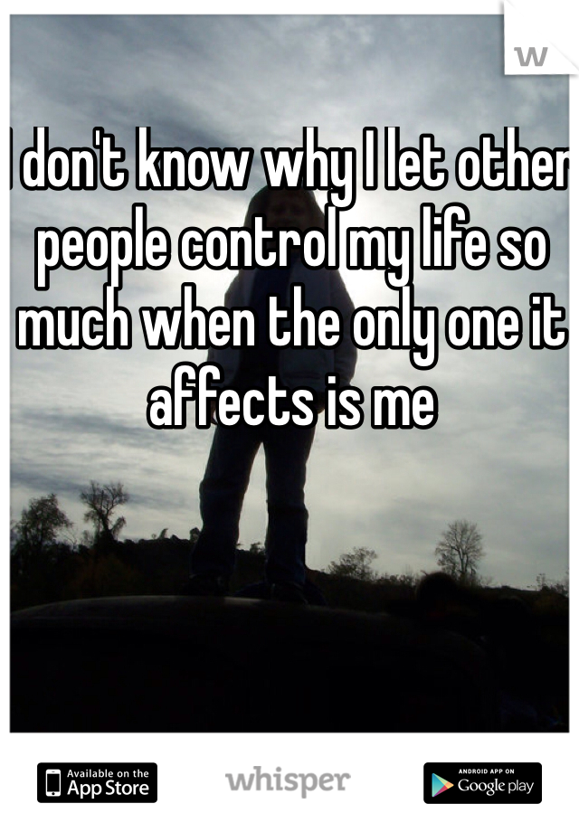 I don't know why I let other people control my life so much when the only one it affects is me