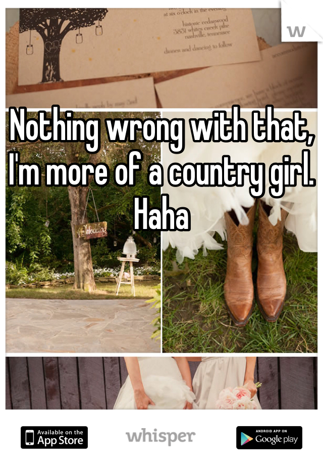 Nothing wrong with that, I'm more of a country girl. Haha 