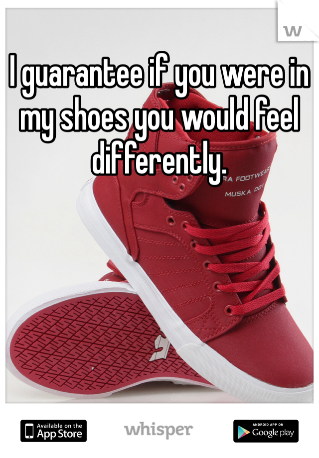 I guarantee if you were in my shoes you would feel differently. 