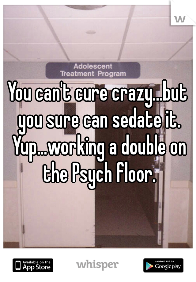 You can't cure crazy...but you sure can sedate it. Yup...working a double on the Psych floor.