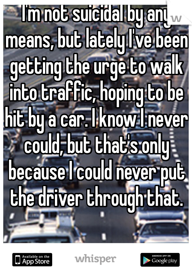 I'm not suicidal by any means, but lately I've been getting the urge to walk into traffic, hoping to be hit by a car. I know I never could, but that's only because I could never put the driver through that.