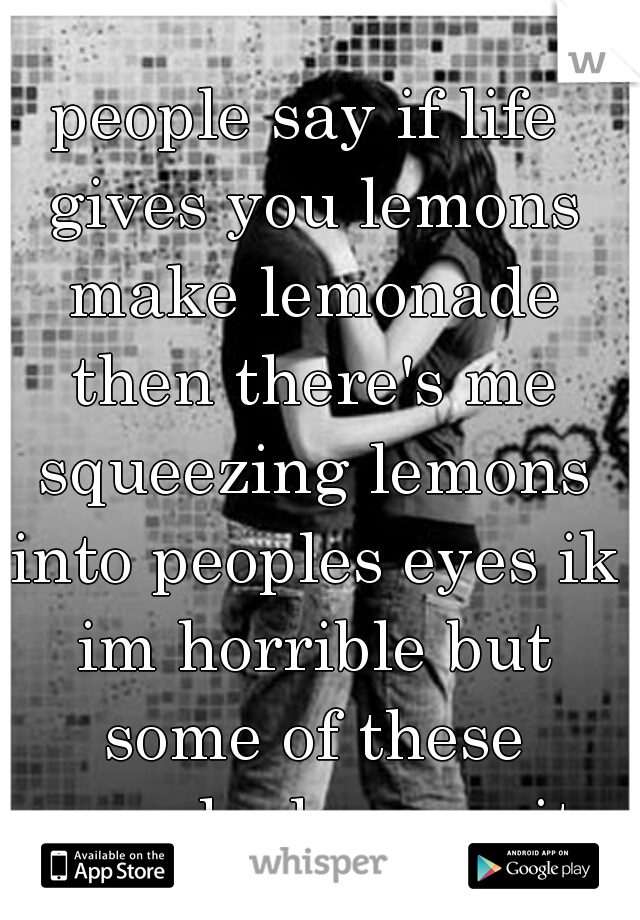 people say if life gives you lemons make lemonade then there's me squeezing lemons into peoples eyes ik im horrible but some of these people deserve it