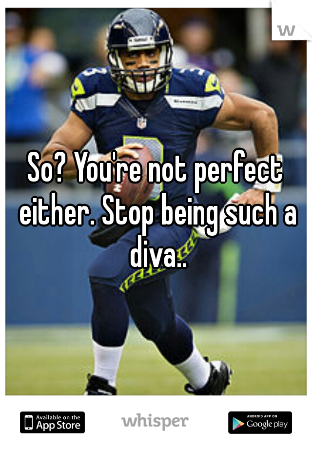 So? You're not perfect either. Stop being such a diva..