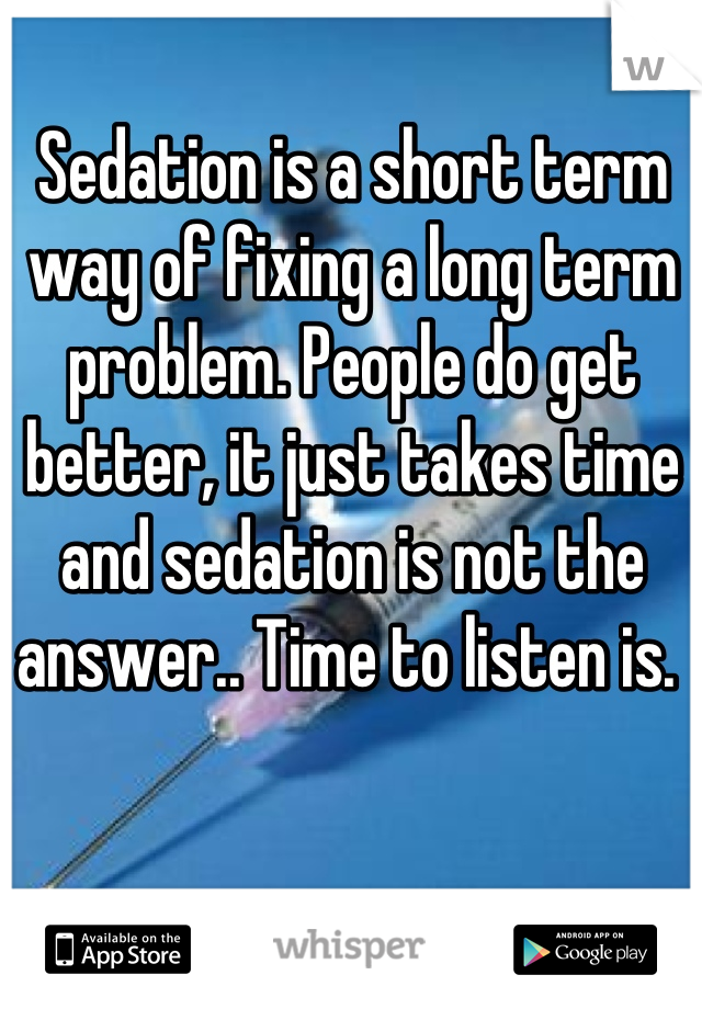 Sedation is a short term way of fixing a long term problem. People do get better, it just takes time and sedation is not the answer.. Time to listen is. 