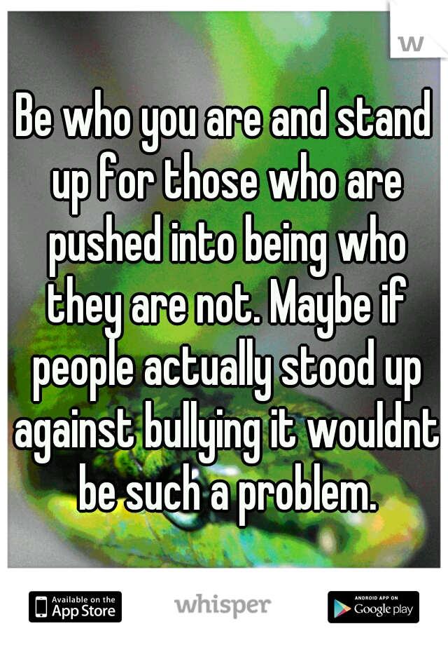Be who you are and stand up for those who are pushed into being who they are not. Maybe if people actually stood up against bullying it wouldnt be such a problem.