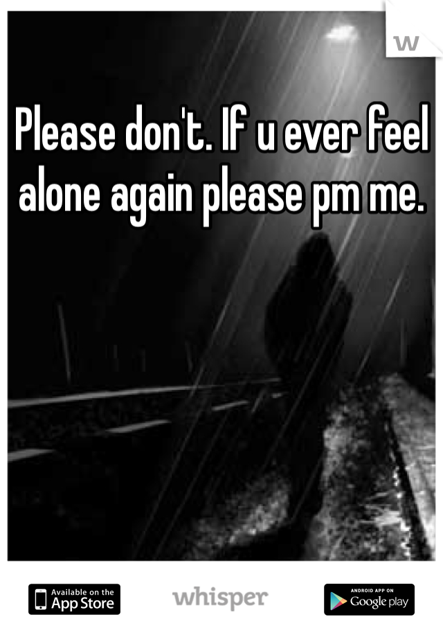 Please don't. If u ever feel alone again please pm me. 