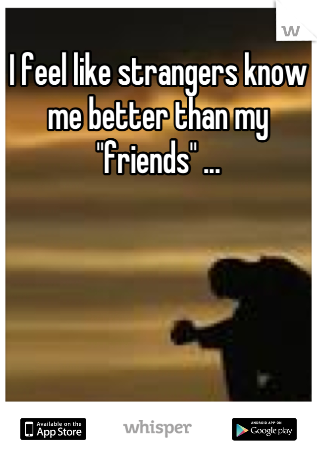 I feel like strangers know me better than my "friends" ...