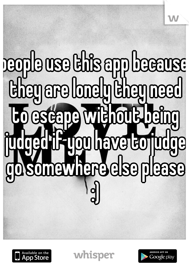 people use this app because they are lonely they need to escape without being judged if you have to judge go somewhere else please :)