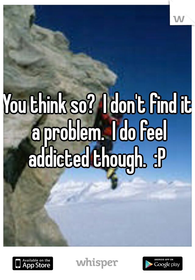 You think so?  I don't find it a problem.  I do feel addicted though.  :P 
