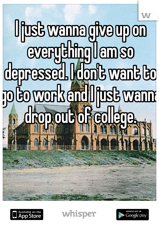 I just wanna give up on everything I am so depressed. I don't want to go to work and I just wanna drop out of college. 