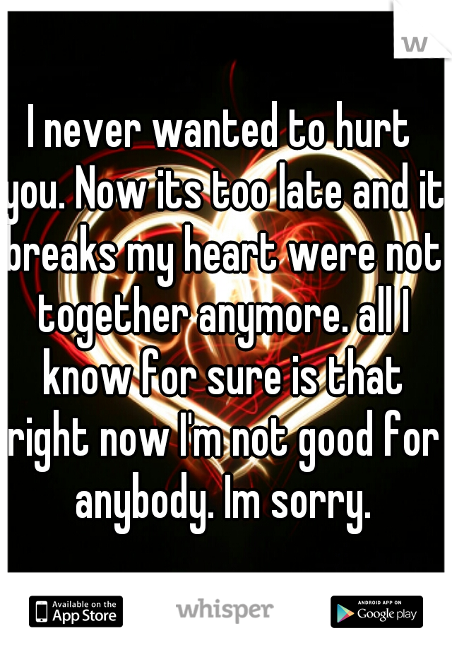 I never wanted to hurt you. Now its too late and it breaks my heart were not together anymore. all I know for sure is that right now I'm not good for anybody. Im sorry.