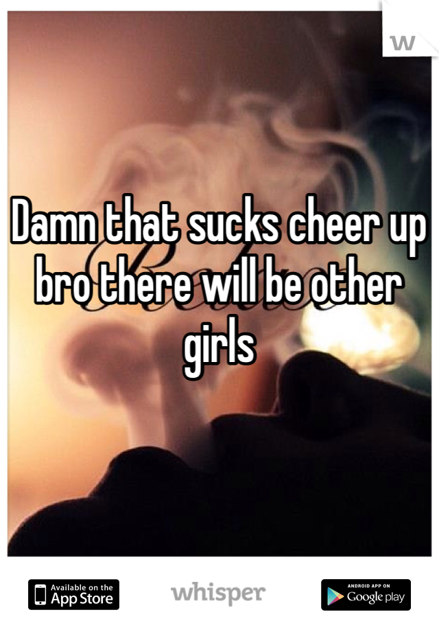 Damn that sucks cheer up bro there will be other girls
