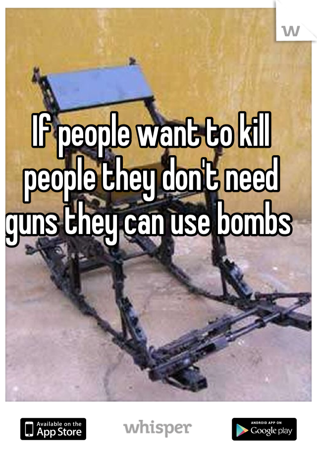 If people want to kill people they don't need guns they can use bombs 